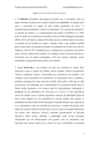 Projeto	
  Influentio	
  Start	
  Up	
  Brasil	
  2013	
  	
  	
  	
  	
  	
  	
  	
  	
  	
  	
  	
  	
  	
  	
  	
  	
  	
  	
  	
  	
  	
  	
  	
  	
  	
  	
  	
  	
  	
  	
  	
  	
  	
  	
  contato@influentio.com	
  
	
   8
Fígura 1: Fluxo de Cadeia de Valor da Influentio
1. A Influentio acompanha cada página de produto que o consumidor visita em
algum momento do processo de compra, exibindo uma social box. Os estágios pelos
quais o consumidor se engaja em uma compra geralmente são cinco: “i)
reconhecimento do problema; ii) busca de informações; iii) avaliação de alternativas;
iv) decisão de compra; e v) comportamento pós-compra” (CASTRO et al, 2009,
p.44). O cliente até se decidir por um produto, visita em média 70 páginas de produtos
(IBGE, 2013) até finalizar a compra. Parte desse processo também implica em colocar
os produtos em um carrinho de compra e calcular o frete, o que também contribui
para os altos índices de mercado associados com abandono de carrinho, que estão em
média por volta de 70%. Entendemos que o problema dos e-commerces de maneira
geral é devido à pobreza de conteúdo e de validação social de pessoas próximas ao
consumidor, que em média correspondem a 82% das compras realizadas. sociais
aumentando o engajamento deste usuário com o produto.
2. Nossa Social Box é um conjunto de ações que permitirá ao usuário fazer
expressões sociais a respeito do produto, inserir conteúdo, realizar classificações,
convites e interações. Suprirá a necessidade dos e-commerces em conteúdo e em
validação social, permitindo aos consumidores se relacionarem com os produtos e
ganharem vantagens tais como descontos, brindes, frete grátis e todo tipo de ação
promocional e de fidelização que o administrador do e-commerce poderá fazer de
forma focada, permissiva e no contexto ideal do relacionamento, empregando o
paradigma de que defendemos de Advertising as a Service. O que descobrimos
através de estudos é que os usuários percebem a presença da publicidade digital de
forma muito negativa em sua experiência na internet quando estes seguem os
paradigmas da mídia tradicional de interrupção ou quando frustram suas expectativas
ao se apresentarem como um conteúdo que buscavam e revelam não possuir valor
algum. No entanto, atribuem elevado valor à um novo tipo de mensagem publicitária
que possui valor intrínseco, inclusive assinando pró-ativamente ou baixando
aplicativos destas marcas. Entender a publicidade como serviço pressupõe
compreender que ela intrinsicamente está gerando valor ao consumidor. Isso
representa uma enorme ruptura com a forma com que a publicidade era realizada
 
