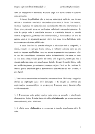Projeto	
  Influentio	
  Start	
  Up	
  Brasil	
  2013	
  	
  	
  	
  	
  	
  	
  	
  	
  	
  	
  	
  	
  	
  	
  	
  	
  	
  	
  	
  	
  	
  	
  	
  	
  	
  	
  	
  	
  	
  	
  	
  	
  	
  	
  contato@influentio.com	
  
	
   9
antes da emergência do fenômeno da cauda longa e de novas formas de conexão
como a internet.
O futuro da publicidade não se trata de anúncios de exibição, mas sim em
utilizar as dinâmicas e mecânicas das conversações online a fim de criar atenção,
interesse e demanda em arenas nas quais os anunciantes não estão interrompendo os
fluxos conversacionais como na publicidade tradicional, mas contagiosamente. Se
trata de agregar valor à experiência, tornando a experiência presente do usuário
melhor, a expandindo, ganhando valor intrinsecamente, a publicidade dá um pivô de
agregar valor, a pró-ativamente possuir valor e isso exige novas habilidades tanto
criativas como táticas dos publicitários.
E deve fazer isso ao explorar situações e atividades onde a companhia, a
marca, produtos ou serviços façam sentido, e realmente adicione valor ao seu
contexto, tratando a publicidade como um serviço, respondendo como possuem valor
na vida dos consumidores, e como eles podem deliberadamente criar valor em áreas
da vida diária onde possuem pontos de contato com as pessoas, tendo ação para a
sinergia cada vez maior entre as esferas do digital e do real. O mundo físico é onde
está a vida das pessoas, por mais conectadas que estejam. Este é um dos caminhos de
atuação que se apresentam para o publicitário no contexto em que hoje vivemos, o
pós-digital.
3. Tudo isso se converterá em mais vendas, em consumidores fidelizados e engajados
através da exploração desse novo paradigma e da atuação da empresa em
contextualizar os consumidores em seu processo de compra através das expressões
sociais e conteúdo.
4. O E-commerce então poderá realizar mais ações, se expandir e naturalmente
ultrapassar os limites de cada plano oferecido pela Influentio, que representará em
mais rendimento para a plataforma.
5. A relação entre a Influentio e o e-commerce se mantém através desse ciclo de
valor.
 