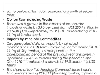 • same period of last year recording a growth of 66 per
cent.
• Cotton Raw including Waste
• There was a growth in the exports of cotton raw
including waste by 35.6 per cent from US$ 280.7 million in
2009-10 (April-September) to US$ 381 million during 2010-
11 (April-September).
• Imports by Principal Commodities
• Disaggregated data on imports by principal
commodities, in US$ terms, available for the period 2010-
11 (April–September), as compared to the
corresponding period of the previous year are given in
Appendix 2.5 & 2.6. Imports during the period of Apr.-
Dec 2010-11 registered a growth of 19.0 percent in US$
terms.
• The share of top five Principal Commodities in India’s
total imports during 2010-11 (April-September) is given at
www.StudsPlanet.com
 