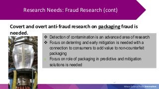 27
Research Needs: Fraud Research (cont)
Covert and overt anti-fraud research on packaging fraud is
needed.
 Detection of...