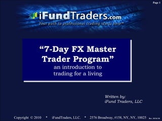 Page 1




              “7-Day FX Master
               Trader Program”
                       an introduction to
                       trading for a living



                                                     Written by:
                                                     iFund Traders, LLC


Copyright © 2010   *   iFundTraders, LLC. * 2576 Broadway, #158, NY, NY, 10025   Rev. 10/16//10
 
