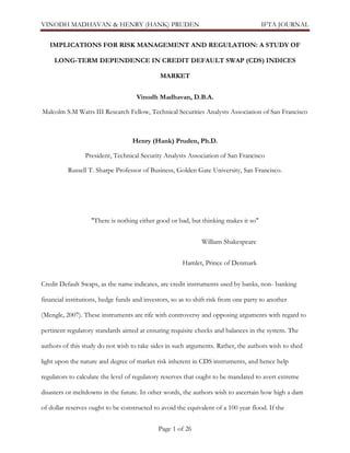 VINODH MADHAVAN & HENRY (HANK) PRUDEN

IFTA JOURNAL

IMPLICATIONS FOR RISK MANAGEMENT AND REGULATION: A STUDY OF
LONG-TERM DEPENDENCE IN CREDIT DEFAULT SWAP (CDS) INDICES
MARKET
Vinodh Madhavan, D.B.A.
Malcolm S.M Watts III Research Fellow, Technical Securities Analysts Association of San Francisco

Henry (Hank) Pruden, Ph.D.
President, Technical Security Analysts Association of San Francisco
Russell T. Sharpe Professor of Business, Golden Gate University, San Francisco.

"There is nothing either good or bad, but thinking makes it so"
William Shakespeare
Hamlet, Prince of Denmark
Credit Default Swaps, as the name indicates, are credit instruments used by banks, non- banking
financial institutions, hedge funds and investors, so as to shift risk from one party to another
(Mengle, 2007). These instruments are rife with controversy and opposing arguments with regard to
pertinent regulatory standards aimed at ensuring requisite checks and balances in the system. The
authors of this study do not wish to take sides in such arguments. Rather, the authors wish to shed
light upon the nature and degree of market risk inherent in CDS instruments, and hence help
regulators to calculate the level of regulatory reserves that ought to be mandated to avert extreme
disasters or meltdowns in the future. In other words, the authors wish to ascertain how high a dam
of dollar reserves ought to be constructed to avoid the equivalent of a 100 year flood. If the
Page 1 of 26

 