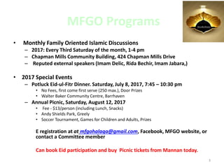 MFGO Programs
• Monthly Family Oriented Islamic Discussions
– 2017: Every Third Saturday of the month, 1-4 pm
– Chapman Mills Community Building, 424 Chapman Mills Drive
– Reputed external speakers (Imam Delic, Rida Bechir, Imam Jabara,)
• 2017 Special Events
– Potluck Eid-ul-Fitr Dinner. Saturday, July 8, 2017, 7:45 – 10:30 pm
• No Fees, first come first serve (250 max.), Door Prizes
• Walter Baker Community Centre, Barrhaven
– Annual Picnic, Saturday, August 12, 2017
• Fee - $13/person (including Lunch, Snacks)
• Andy Shields Park, Greely
• Soccer Tournament, Games for Children and Adults, Prizes
E registration at at mfgohalaqa@gmail.com, Facebook, MFGO website, or
contact a Committee member
Can book Eid participation and buy Picnic tickets from Mannan today.
3
 