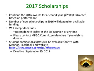 2017 Scholarships
• Continue the 2016 awards for a second year @25000 taka each
based on performance
• Number of new scholarships in 2016 will depend on avalilable
funding
• Will accept donations
– You can donate today, at the Eid Reunion or anytime
– Please contact MFGO Committee Members if you wish to
donate
• Student nominations forms will be available shortly with
Mannan, Facebook and website
https://sites.google.com/site/mfgoottawa
– Deadline September 15, 2017
8
 