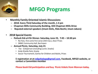 MFGO Programs
• Monthly Family Oriented Islamic Discussions
– 2018: Every Third Saturday of the month, 1-4 pm
– Chapman Mills Community Building, 424 Chapman Mills Drive
– Reputed external speakers (Imam Delic, Rida Bechir, Imam Jabara)
• 2018 Special Events
– Potluck Eid-ul-Fitr Dinner. Saturday, June 23, 7:45 – 10:30 pm
• No Fees, first come first serve (350 max.), Door Prizes
• SNMC Community Hall, Barrhaven
– Annual Picnic, Saturday, July 21
• Fee - $14/person (including Lunch, Snacks)
• Andy Shields Park, Greely
• Soccer Tournament, Games for Children and Adults, Prizes
E registration at at mfgohalaqa@gmail.com, Facebook, MFGO website, or
contact a Committee member
Please book Eid participation and buy Picnic tickets from Mannan today.
3
 