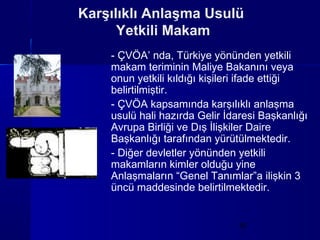 Karşılıklı Anlaşma Usulü
      Yetkili Makam
    - ÇVÖA’ nda, Türkiye yönünden yetkili
    makam teriminin Maliye Bakanını veya
    onun yetkili kıldığı kişileri ifade ettiği
    belirtilmiştir.
    - ÇVÖA kapsamında karşılıklı anlaşma
    usulü hali hazırda Gelir İdaresi Başkanlığı
    Avrupa Birliği ve Dış İlişkiler Daire
    Başkanlığı tarafından yürütülmektedir.
    - Diğer devletler yönünden yetkili
    makamların kimler olduğu yine
    Anlaşmaların “Genel Tanımlar”a ilişkin 3
    üncü maddesinde belirtilmektedir.


                               10
 