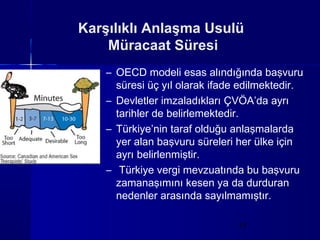 Karşılıklı Anlaşma Usulü
    Müracaat Süresi
    – OECD modeli esas alındığında başvuru
      süresi üç yıl olarak ifade edilmektedir.
    – Devletler imzaladıkları ÇVÖA’da ayrı
      tarihler de belirlemektedir.
    – Türkiye’nin taraf olduğu anlaşmalarda
      yer alan başvuru süreleri her ülke için
      ayrı belirlenmiştir.
    – Türkiye vergi mevzuatında bu başvuru
      zamanaşımını kesen ya da durduran
      nedenler arasında sayılmamıştır.

                                11
 