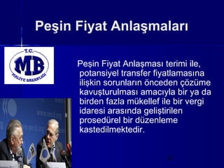 Peşin Fiyat Anlaşmaları

      Peşin Fiyat Anlaşması terimi ile,
      potansiyel transfer fiyatlamasına
      ilişkin sorunların önceden çözüme
      kavuşturulması amacıyla bir ya da
      birden fazla mükellef ile bir vergi
      idaresi arasında geliştirilen
      prosedürel bir düzenleme
      kastedilmektedir.


                             12
 