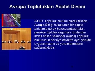Avrupa Toplulukları Adalet Divanı

          ATAD, Topluluk hukuku olarak bilinen
          Avrupa Birliği hukukunun bir başka
          anlatımla gerek kurucu antlaşmalar,
          gerekse topluluk organları tarafından
          ihdas edilen sekunder (ikincil) Topluluk
          hukukunun her üye devlette aynı şekilde
          uygulanmasını ve yorumlanmasını
          sağlamaktadır.




                                   14
 