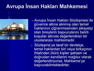 Avrupa İnsan Hakları Mahkemesi

          - Avrupa İnsan Hakları Sözleşmesi ile
            güvence altına alınmış olan temel
            haklarının çiğnenmesinden şikayetçi
            olan bireylerin başvurularını belirli
            koşullar altında değerlendiren bir
            uluslararası mahkemedir.
         - Sözleşme’ye taraf bir devletçe,
            temel haklardan biri veya birkaçının
            ihlalinden ötürü kişiler şahsen ve
            doğrudan kendilerini mağdur olarak
            değerlendiriyorsa, Mahkeme’ye
            başvurabilmektedirler.15
 