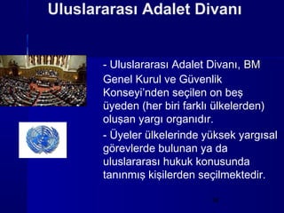 Uluslararası Adalet Divanı


       - Uluslararası Adalet Divanı, BM
       Genel Kurul ve Güvenlik
       Konseyi’nden seçilen on beş
       üyeden (her biri farklı ülkelerden)
       oluşan yargı organıdır.
       - Üyeler ülkelerinde yüksek yargısal
       görevlerde bulunan ya da
       uluslararası hukuk konusunda
       tanınmış kişilerden seçilmektedir.

                             16
 