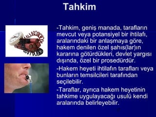 Tahkim

-Tahkim, geniş manada, tarafların
mevcut veya potansiyel bir ihtilafı,
aralarındaki bir anlaşmaya göre,
hakem denilen özel şahıs(lar)ın
kararına götürdükleri, devlet yargısı
dışında, özel bir prosedürdür.
-Hakem heyeti ihtilafın tarafları veya
bunların temsilcileri tarafından
seçilebilir.
-Taraflar, ayrıca hakem heyetinin
tahkime uygulayacağı usulü kendi
aralarında belirleyebilir.
                       17
 