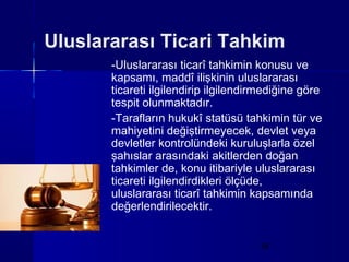 Uluslararası Ticari Tahkim
       -Uluslararası ticarî tahkimin konusu ve
       kapsamı, maddî ilişkinin uluslararası
       ticareti ilgilendirip ilgilendirmediğine göre
       tespit olunmaktadır.
       -Tarafların hukukî statüsü tahkimin tür ve
       mahiyetini değiştirmeyecek, devlet veya
       devletler kontrolündeki kuruluşlarla özel
       şahıslar arasındaki akitlerden doğan
       tahkimler de, konu itibariyle uluslararası
       ticareti ilgilendirdikleri ölçüde,
       uluslararası ticarî tahkimin kapsamında
       değerlendirilecektir.


                                      18
 