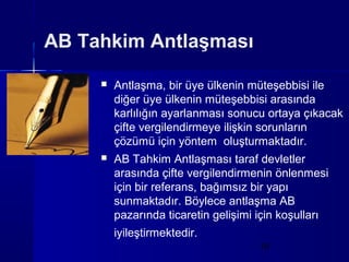 AB Tahkim Antlaşması

        Antlaşma, bir üye ülkenin müteşebbisi ile
         diğer üye ülkenin müteşebbisi arasında
         karlılığın ayarlanması sonucu ortaya çıkacak
         çifte vergilendirmeye ilişkin sorunların
         çözümü için yöntem oluşturmaktadır.
        AB Tahkim Antlaşması taraf devletler
         arasında çifte vergilendirmenin önlenmesi
         için bir referans, bağımsız bir yapı
         sunmaktadır. Böylece antlaşma AB
         pazarında ticaretin gelişimi için koşulları
         iyileştirmektedir.
                                      19
 