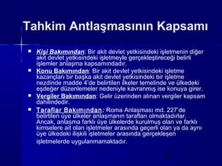 Tahkim Antlaşmasının Kapsamı
   Kişi Bakımından: Bir akit devlet yetkisindeki işletmenin diğer
    akit devlet yetkisindeki işletmeyle gerçekleştireceği belirli
    işlemler anlaşma kapsamındadır.
   Konu Bakımından: Bir akit devlet yetkisindeki işletme
    kazançları bir başka akit devlet yetkisindeki bir işletme
    nezdinde madde 4’de belirtilen ilkeler temelinde ve ülkedeki
    eşdeğer düzenlemeler nedeniyle kavranmış ise konuya girer.
   Vergiler Bakımından: Gelir üzerinden alınan vergiler kapsam
    dahilindedir.
   Taraflar Bakımından : Roma Anlaşması md. 227’de
    belirtilen üye ülkeler anlaşmanın tarafları olmaktadırlar.
    Ancak, anlaşma farklı üye ülkelerde kurulmuş olan ve farklı
    kimselere ait olan işletmeler arasında geçerli olan ya da aynı
    üye ülkedeki ilişkili işletmeler arasında gerçekleşen
    işletmelerde uygulanmamaktadır.

                                                   20
 