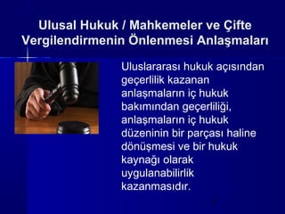 Ulusal Hukuk / Mahkemeler ve Çifte
Vergilendirmenin Önlenmesi Anlaşmaları

               Uluslararası hukuk açısından
               geçerlilik kazanan
               anlaşmaların iç hukuk
               bakımından geçerliliği,
               anlaşmaların iç hukuk
               düzeninin bir parçası haline
               dönüşmesi ve bir hukuk
               kaynağı olarak
               uygulanabilirlik
               kazanmasıdır.
                                3
 