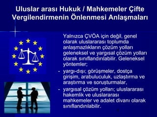 Uluslar arası Hukuk / Mahkemeler Çifte
Vergilendirmenin Önlenmesi Anlaşmaları

               Yalnızca ÇVÖA için değil, genel
               olarak uluslararası toplumda
               anlaşmazlıkların çözüm yolları
               geleneksel ve yargısal çözüm yolları
               olarak sınıflandırılabilir. Geleneksel
               yöntemler;
             - yargı-dışı; görüşmeler, dostça
               girişim, arabuluculuk, uzlaştırma ve
               araştırma ve soruşturmalar,
             - yargısal çözüm yolları; uluslararası
               hakemlik ve uluslararası
               mahkemeler ve adalet divanı olarak
               sınıflandırılabilir.
                                       4
 