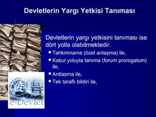 Devletlerin Yargı Yetkisi Tanıması


      Devletlerin yargı yetkisini tanıması ise
      dört yolla olabilmektedir.
        Tahkimname (özel anlaşma) ile,
        Kabul yoluyla tanıma (forum prorogatum)
         ile,
        Antlaşma ile,

        Tek taraflı bildiri ile,




                                   5
 