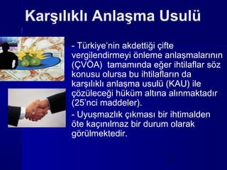 Karşılıklı Anlaşma Usulü
      - Türkiye’nin akdettiği çifte
      vergilendirmeyi önleme anlaşmalarının
      (ÇVÖA) tamamında eğer ihtilaflar söz
      konusu olursa bu ihtilafların da
      karşılıklı anlaşma usulü (KAU) ile
      çözüleceği hüküm altına alınmaktadır
      (25’nci maddeler).
      - Uyuşmazlık çıkması bir ihtimalden
      öte kaçınılmaz bir durum olarak
      görülmektedir.

                             6
 