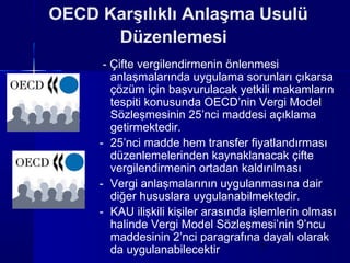 OECD Karşılıklı Anlaşma Usulü
      Düzenlemesi
      - Çifte vergilendirmenin önlenmesi
        anlaşmalarında uygulama sorunları çıkarsa
        çözüm için başvurulacak yetkili makamların
        tespiti konusunda OECD’nin Vergi Model
        Sözleşmesinin 25’nci maddesi açıklama
        getirmektedir.
     - 25’nci madde hem transfer fiyatlandırması
        düzenlemelerinden kaynaklanacak çifte
        vergilendirmenin ortadan kaldırılması
     - Vergi anlaşmalarının uygulanmasına dair
        diğer hususlara uygulanabilmektedir.
     - KAU ilişkili kişiler arasında işlemlerin olması
        halinde Vergi Model Sözleşmesi’nin 9’ncu
        maddesinin 2’nci paragrafına dayalı olarak
        da uygulanabilecektir           7
 