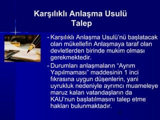 Karşılıklı Anlaşma Usulü
           Talep
   - Karşılıklı Anlaşma Usulü’nü başlatacak
     olan mükellefin Anlaşmaya taraf olan
     devletlerden birinde mukim olması
     gerekmektedir.
   - Durumları anlaşmaların “Ayrım
     Yapılmaması” maddesinin 1 inci
     fıkrasına uygun düşenlerin, yani
     uyrukluk nedeniyle ayrımcı muameleye
     maruz kalan vatandaşların da
     KAU’nun başlatılmasını talep etme
     hakları bulunmaktadır.
                            8
 