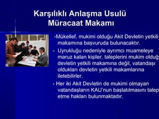 Karşılıklı Anlaşma Usulü
   Müracaat Makamı
     -Mükellef, mukimi olduğu Akit Devletin yetkili
      makamına başvuruda bulunacaktır.
    - Uyrukluğu nedeniyle ayrımcı muameleye
      maruz kalan kişiler, taleplerini mukim olduğu
      devletin yetkili makamına değil, vatandaşı
      oldukları devletin yetkili makamlarına
      iletebilirler.
    - Her iki Akit Devletin de mukimi olmayan
      vatandaşların KAU’nun başlatılmasını talep
      etme hakları bulunmaktadır.

                                9
 