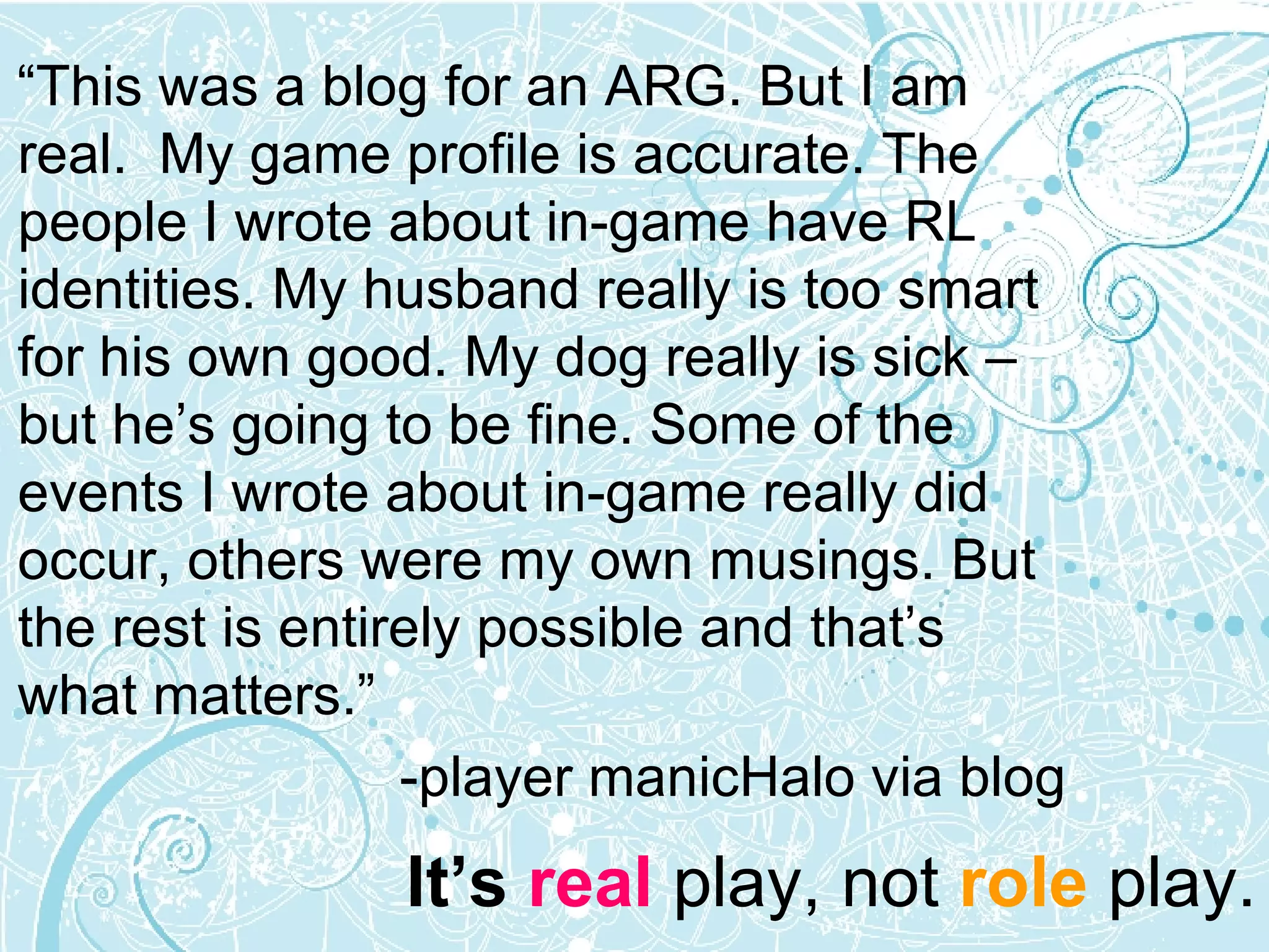“ This was a blog for an ARG. But I am real.  My game profile is accurate. The people I wrote about in-game have RL identities. My husband really is too smart for his own good. My dog really is sick – but he’s going to be fine. Some of the events I wrote about in-game really did occur, others were my own musings. But the rest is entirely possible and that’s what matters.” -player manicHalo via blog It’s  real  play, not  role  play. 