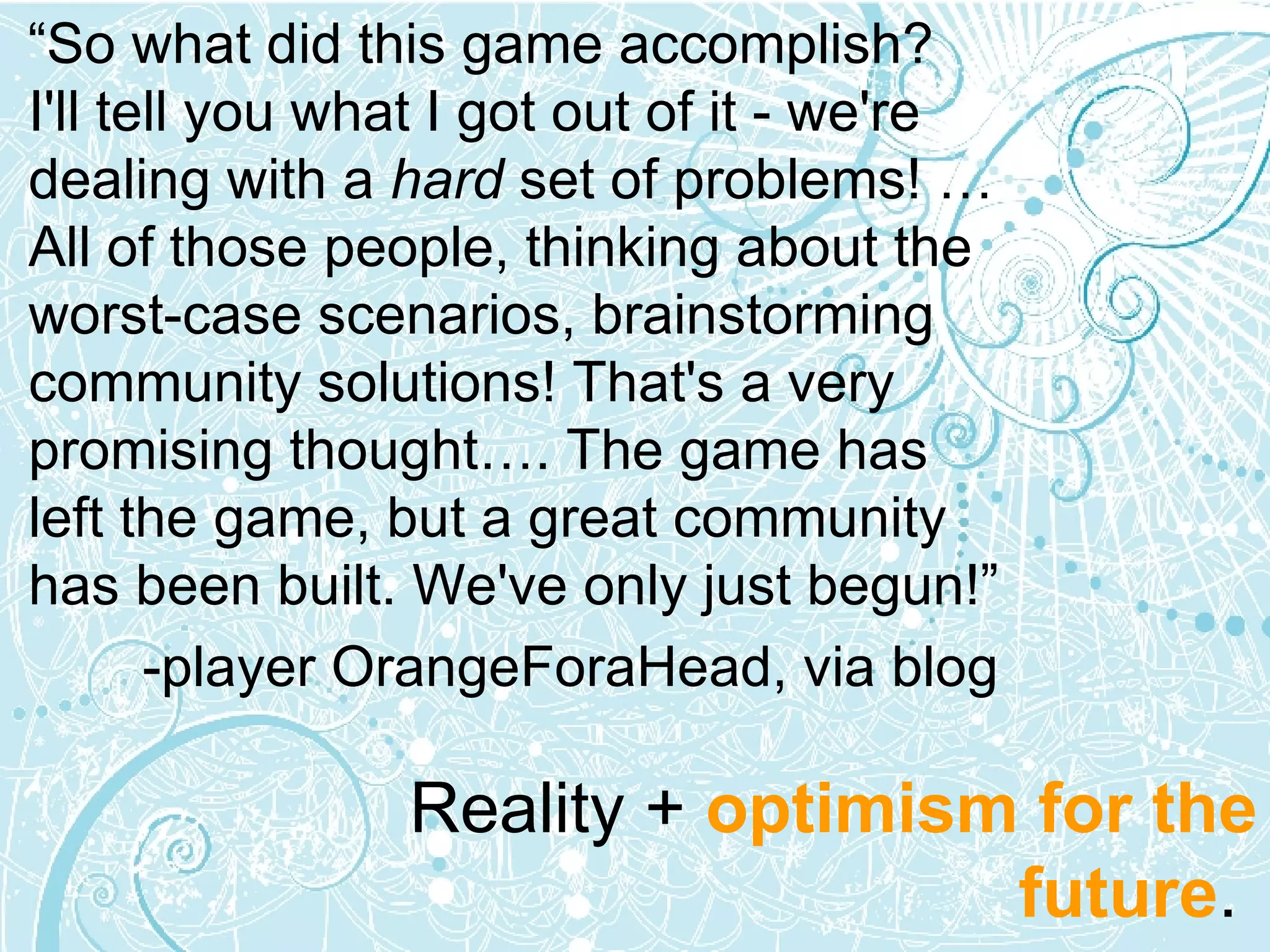 “ So what did this game accomplish?  I'll tell you what I got out of it - we're dealing with a  hard  set of problems! … All of those people, thinking about the worst-case scenarios, brainstorming community solutions! That's a very promising thought…. The game has left the game, but a great community has been built. We've only just begun!” -player OrangeForaHead, via blog  Reality +  optimism for the future .  