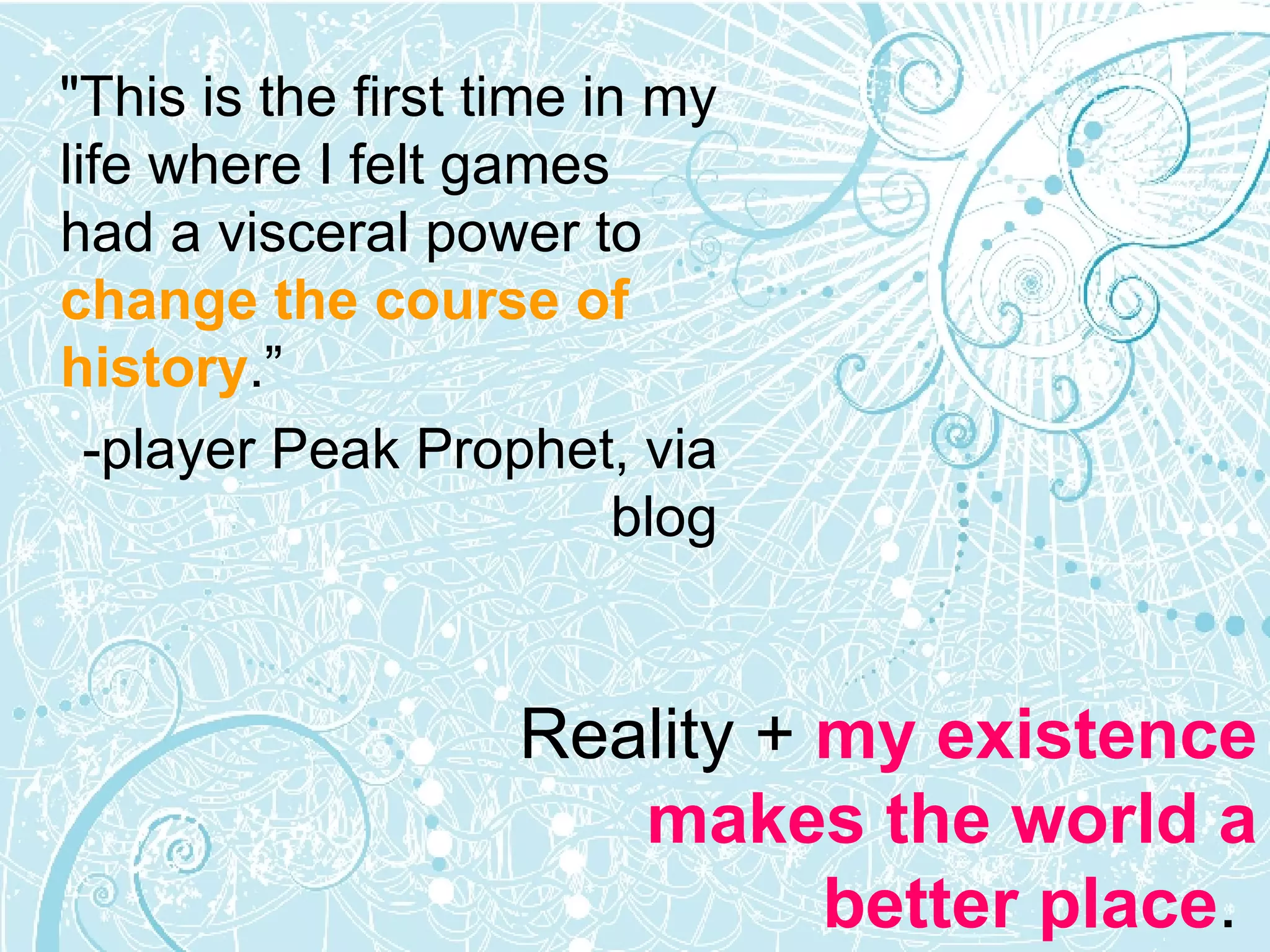 "This is the first time in my life where I felt games had a visceral power to  change the course of history .” -player Peak Prophet, via blog Reality +  my existence makes the world a better place .  