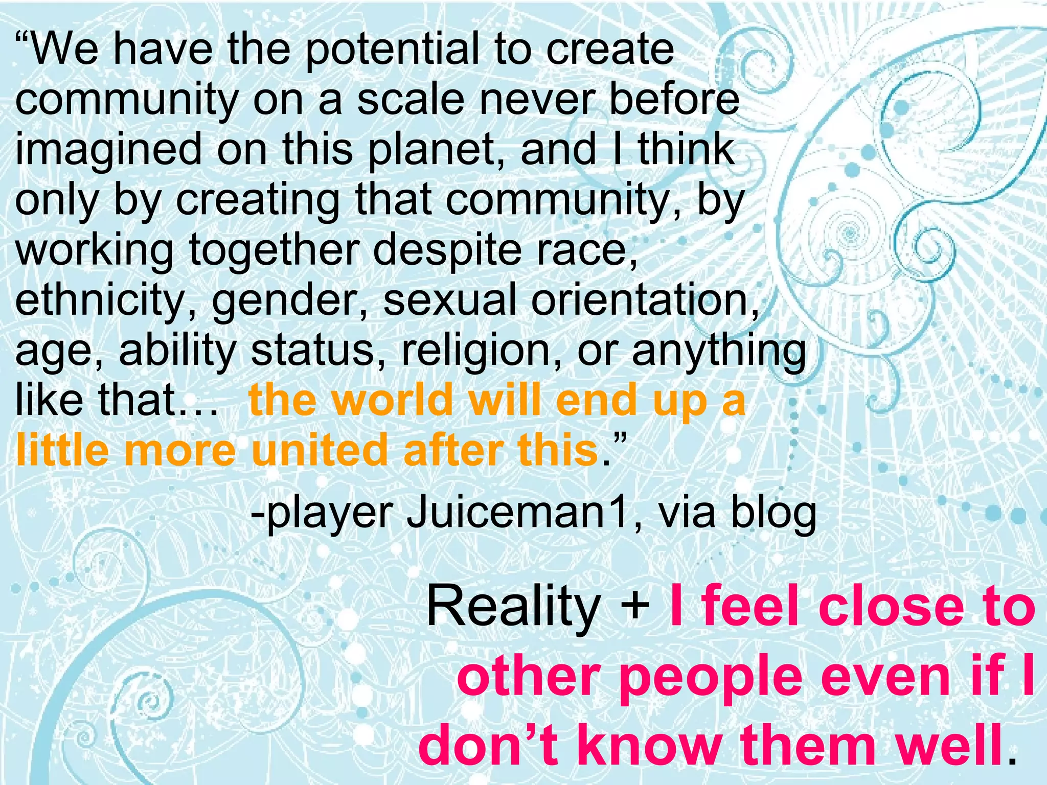 “ We have the potential to create community on a scale never before imagined on this planet, and I think only by creating that community, by working together despite race, ethnicity, gender, sexual orientation, age, ability status, religion, or anything like that…  the world will end up a little more united after this .” -player Juiceman1, via blog Reality +  I feel close to other people even if I don’t know them well .  