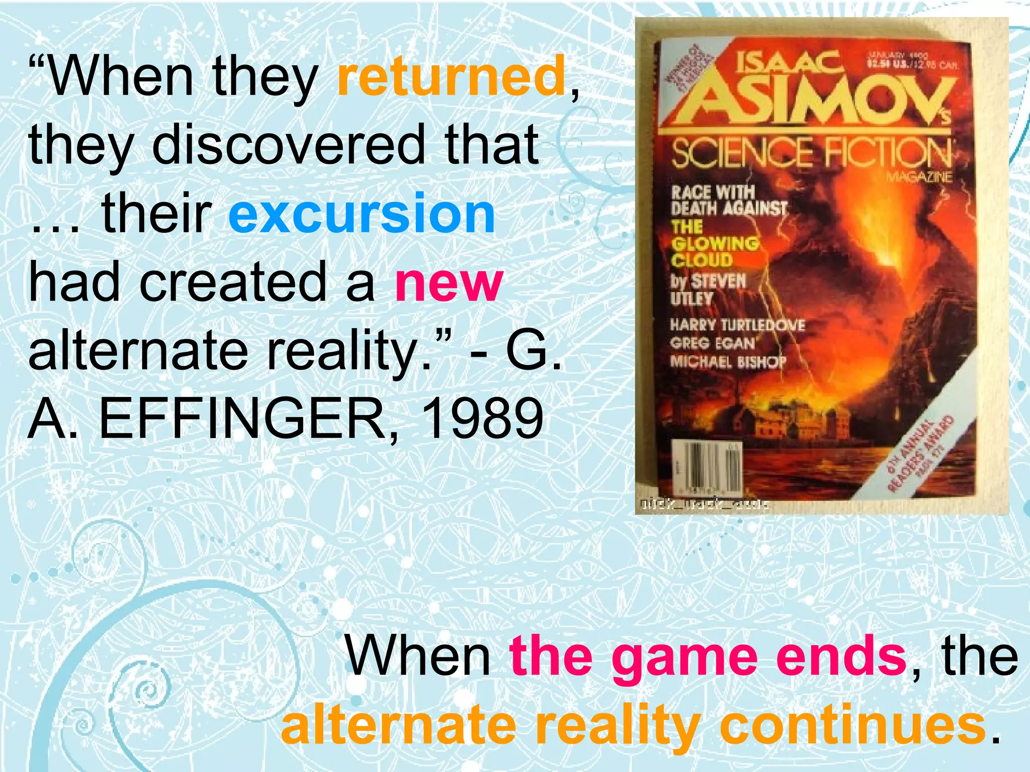 When  the game ends , the  alternate reality continues .  “ When they  returned , they discovered that … their  excursion  had created a  new  alternate reality.” - G. A. EFFINGER, 1989 