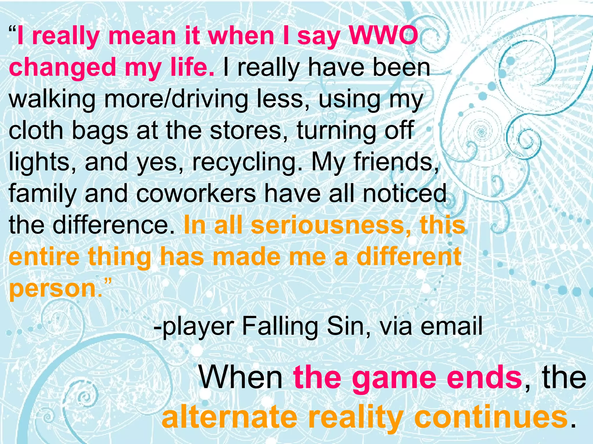 “ I really mean it when I say WWO changed my life.  I really have been walking more/driving less, using my cloth bags at the stores, turning off lights, and yes, recycling. My friends, family and coworkers have all noticed the difference.  In all seriousness, this entire thing has made me a different person .” -player Falling Sin, via email When  the game ends , the  alternate reality continues .  