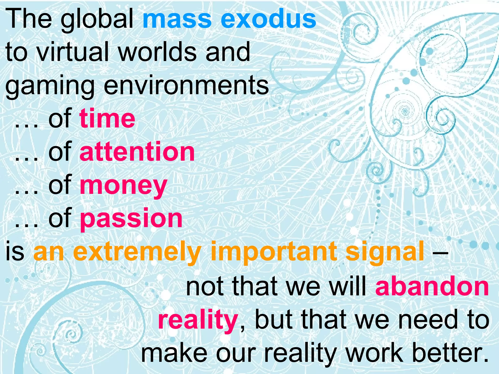The global  mass exodus   to virtual worlds and  gaming environments   … of  time     …  of  attention     …  of  money    …  of  passion  is  an extremely important signal  –  not that we will  abandon reality , but that we need to make our reality work better. 