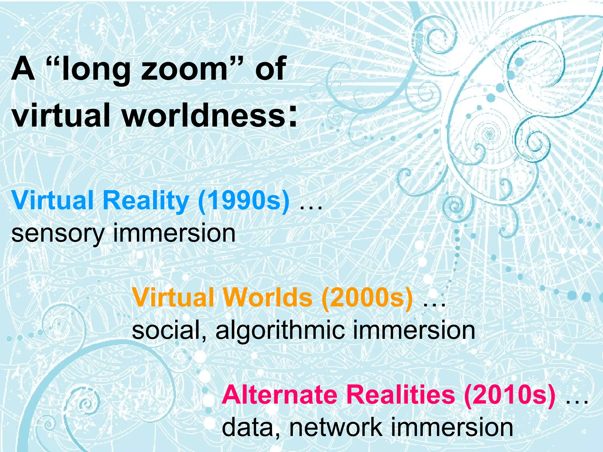 A “long zoom” of virtual worldness : Virtual Reality (1990s)  … sensory immersion   Virtual Worlds   (2000s)  … social, algorithmic immersion     Alternate Realities (2010s)   …   data, network immersion 