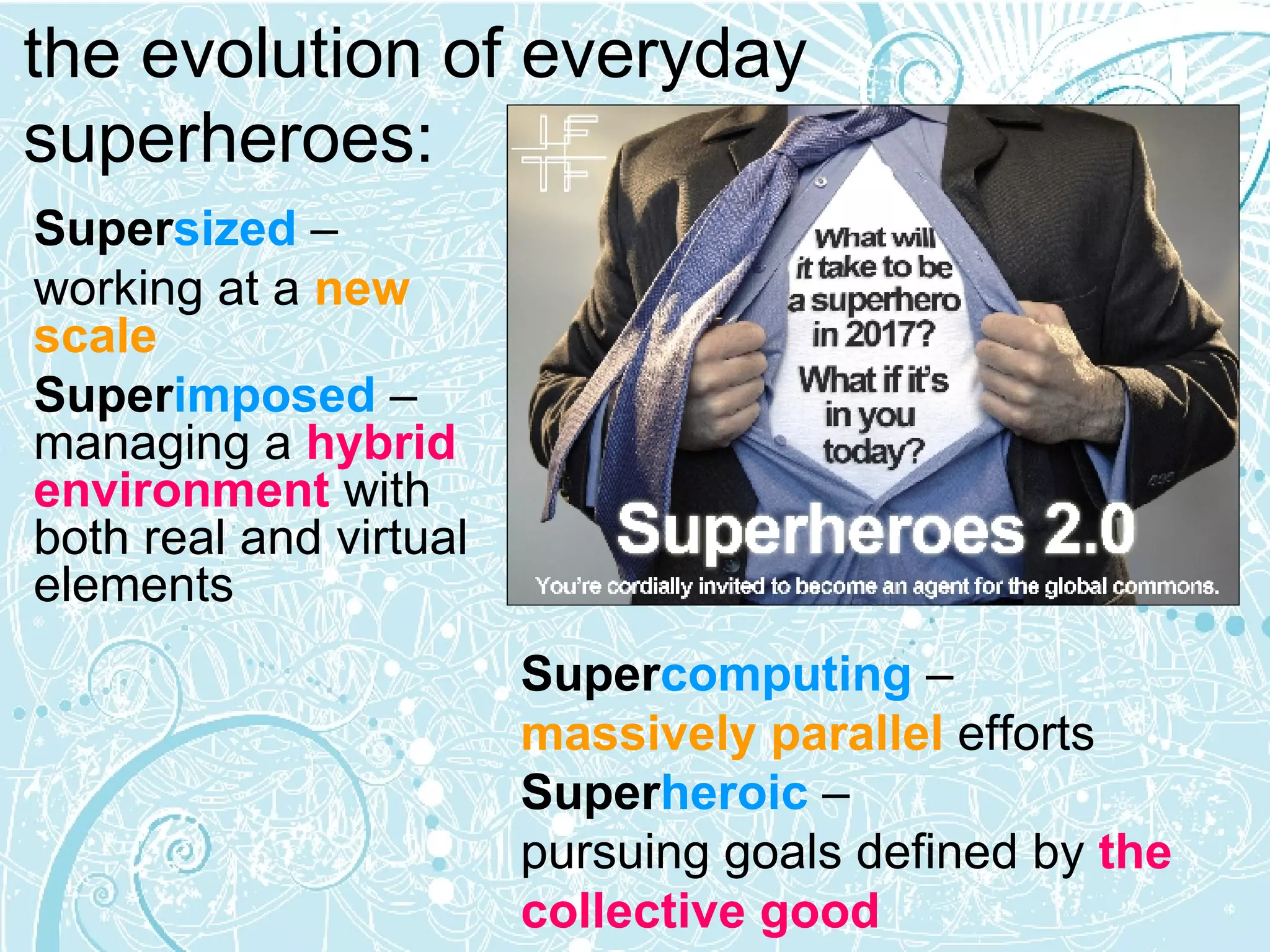 Super sized  –  working at a  new scale Super imposed   – managing a  hybrid environment   with both real and virtual elements   the evolution of everyday superheroes: Super computing   –  massively parallel  efforts Super heroic   –  pursuing goals defined by  the collective good 