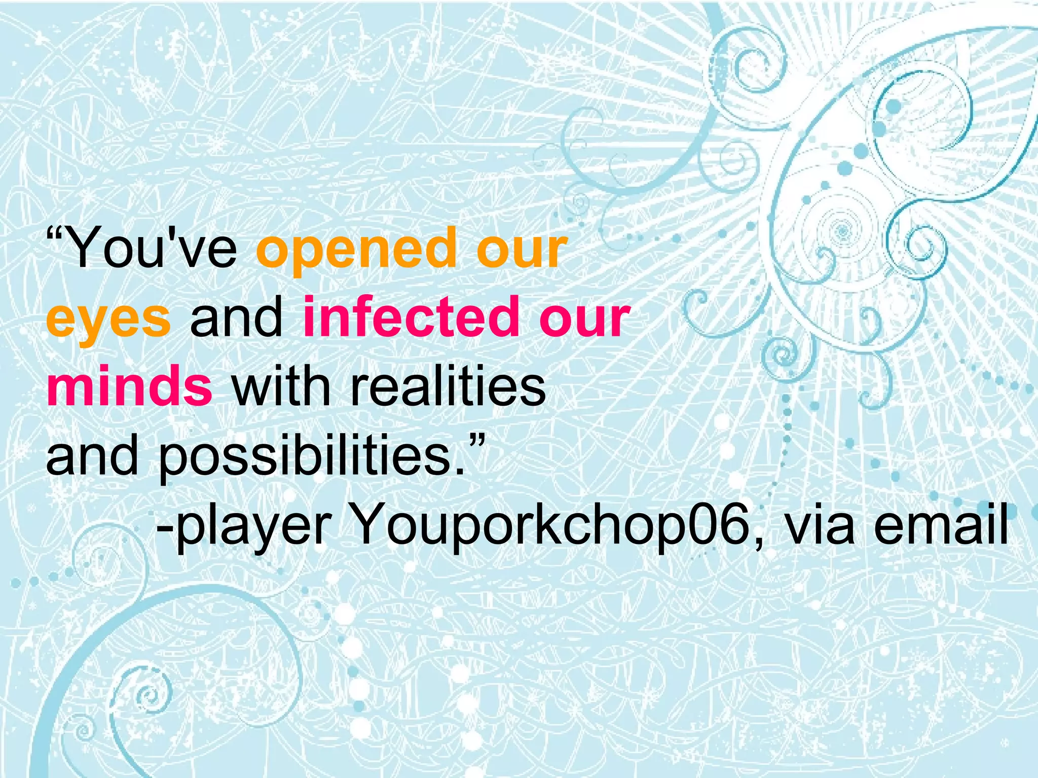 “ You've  opened our  eyes  and  infected our  minds  with realities  and possibilities.”  -player Youporkchop06, via email 