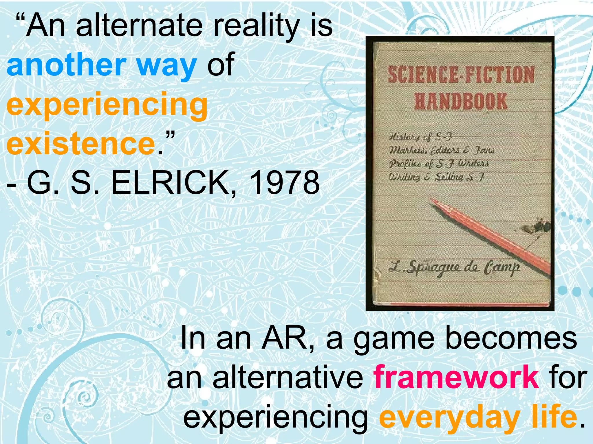 In an AR, a game becomes  an alternative  framework  for experiencing  everyday life . “ An alternate reality is  another way  of  experiencing existence .” - G. S. ELRICK, 1978 