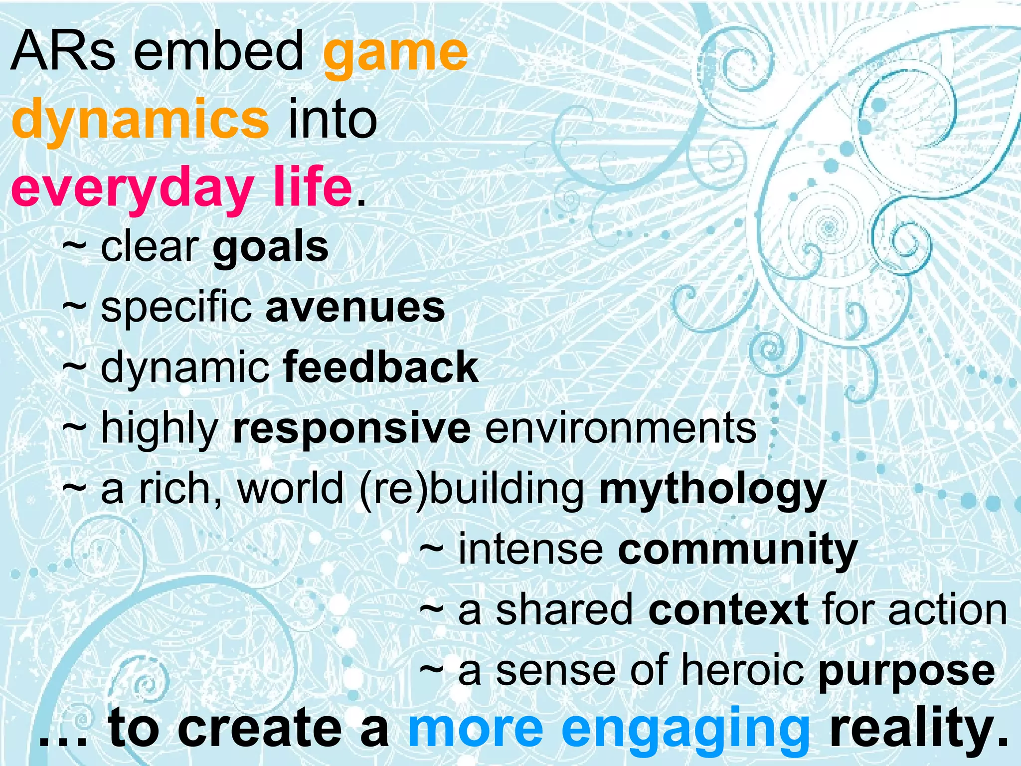 ARs embed  game dynamics   into   everyday life . ~ clear  goals ~ specific  avenues   ~ dynamic  feedback ~ highly  responsive  environments ~ a rich, world (re)building  mythology   ~ intense  community  ~ a shared  context  for action  ~ a sense of heroic  purpose …  to create a  more engaging  reality. 