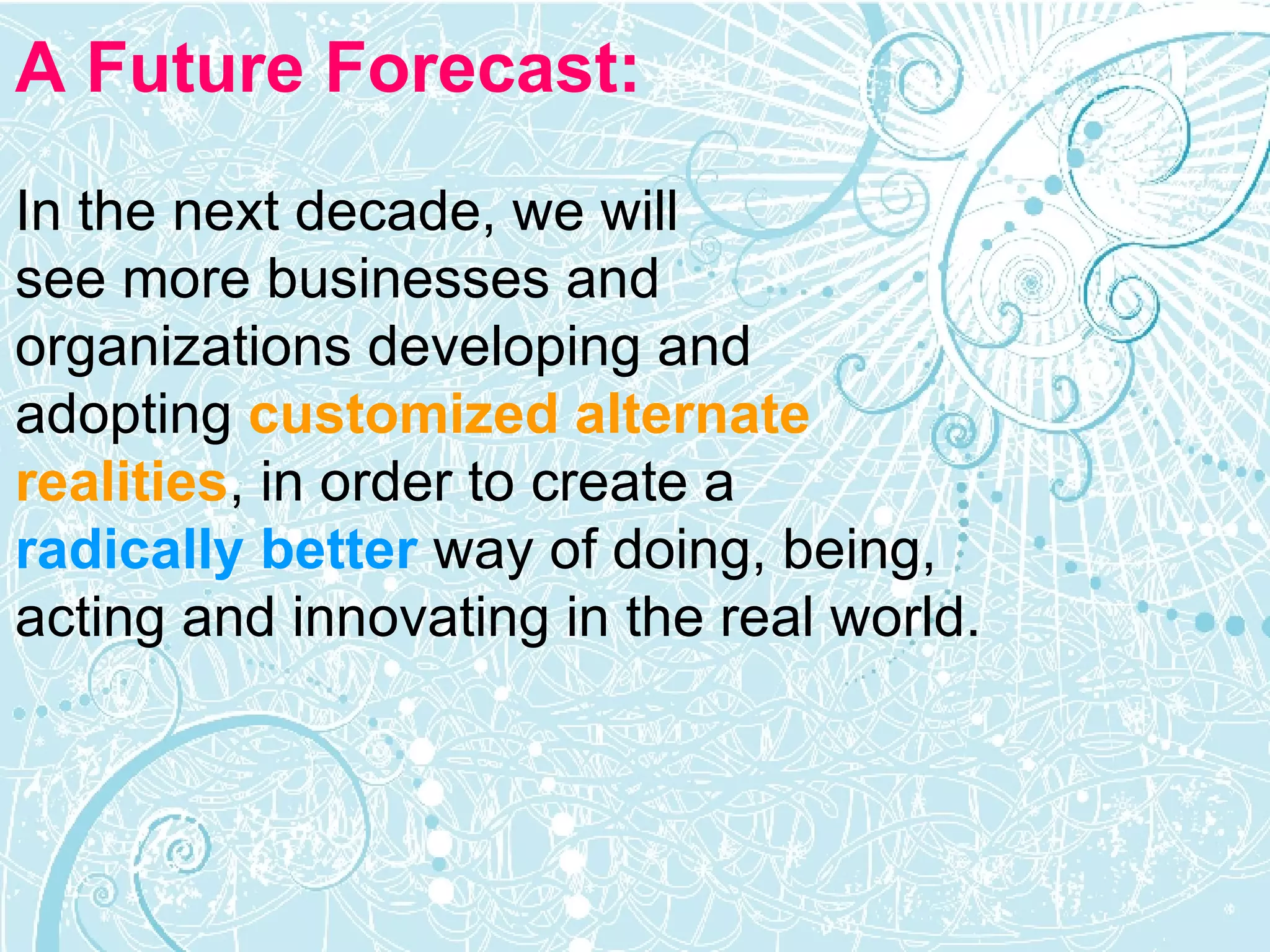 A Future Forecast: In the next decade, we will  see more businesses and  organizations developing and  adopting   customized alternate  realities , in order to create a  radically better  way of doing, being,  acting and innovating in the real world.  