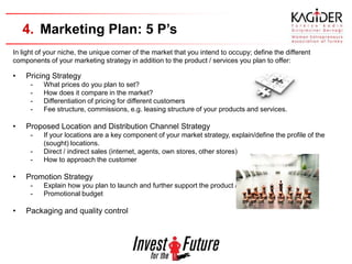 4. Marketing Plan: 5 P’s
In light of your niche, the unique corner of the market that you intend to occupy; define the different
components of your marketing strategy in addition to the product / services you plan to offer:

•   Pricing Strategy
      -   What prices do you plan to set?
      -   How does it compare in the market?
      -   Differentiation of pricing for different customers
      -   Fee structure, commissions, e.g. leasing structure of your products and services.

•   Proposed Location and Distribution Channel Strategy
      -   If your locations are a key component of your market strategy, explain/define the profile of the
          (sought) locations.
      -   Direct / indirect sales (internet, agents, own stores, other stores)
      -   How to approach the customer

•   Promotion Strategy
      -   Explain how you plan to launch and further support the product / services into the market.
      -   Promotional budget

•   Packaging and quality control
 
