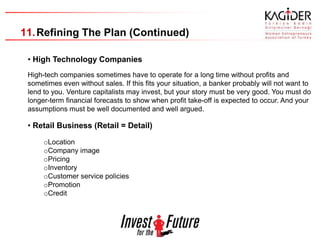 11. Refining The Plan (Continued)

 • High Technology Companies
 High-tech companies sometimes have to operate for a long time without profits and
 sometimes even without sales. If this fits your situation, a banker probably will not want to
 lend to you. Venture capitalists may invest, but your story must be very good. You must do
 longer-term financial forecasts to show when profit take-off is expected to occur. And your
 assumptions must be well documented and well argued.

 • Retail Business (Retail = Detail)

      oLocation
      oCompany image
      oPricing
      oInventory
      oCustomer service policies
      oPromotion
      oCredit
 