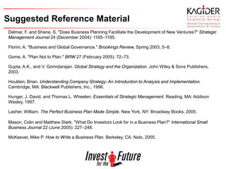 Suggested Reference Material
Delmar, F. and Shane, S. "Does Business Planning Facilitate the Development of New Ventures?" Strategic
Management Journal 24 (December 2004): 1165–1185.

Florini, A. "Business and Global Governance." Brookings Review, Spring 2003, 5–8.

Gome, A. "Plan Not to Plan." BRW 27 (February 2005): 72–73.

Gupta, A.K., and V. Gorindarajan. Global Strategy and the Organization. John Wiley & Sons Publishers,
2003.

Houlden, Brian. Understanding Company Strategy: An Introduction to Analysis and Implementation.
Cambridge, MA: Blackwell Publishers, Inc., 1996.

Hunger, J. David, and Thomas L. Wheelen. Essentials of Strategic Management. Reading, MA: Addison
Wesley, 1997.

Lasher, William. The Perfect Business Plan Made Simple. New York, NY: Broadway Books, 2005.

Mason, Colin and Matthew Stark. "What Do Investors Look for in a Business Plan?" International Small
Business Journal 22 (June 2005): 227–248.

McKeever, Mike P. How to Write a Business Plan. Berkeley, CA: Nolo, 2005.
 