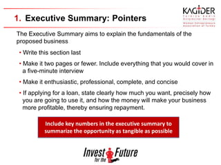 1. Executive Summary: Pointers
The Executive Summary aims to explain the fundamentals of the
proposed business
 • Write this section last
 • Make it two pages or fewer. Include everything that you would cover in
   a five-minute interview
 • Make it enthusiastic, professional, complete, and concise
 • If applying for a loan, state clearly how much you want, precisely how
   you are going to use it, and how the money will make your business
   more profitable, thereby ensuring repayment.

           Include key numbers in the executive summary to
           summarize the opportunity as tangible as possible
 