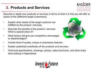 3. Products and Services
Describe in depth your products or services in terms of what it is that you will offer to
(each) of the (different) target customer(s).

•    Explain what needs of the target customer are
     fullfilled by the product / services.
•    Describe the benefits of the product / services.
     What is special about it?
•    What factors will give you competitive advantages
     or disadvantages?
•    Include level of quality, unique or proprietary features.
•    Explain (potential) substitutes of the products and services.
•    Technical specifications, drawings, photos, sales brochures, and other bulky
     items belong in Appendices
 