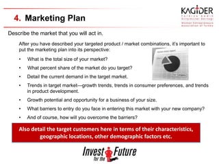 4. Marketing Plan
Describe the market that you will act in.
    After you have described your targeted product / market combinations, it’s important to
    put the marketing plan into its perspective:
    •   What is the total size of your market?
    •   What percent share of the market do you target?
    •   Detail the current demand in the target market.
    •   Trends in target market—growth trends, trends in consumer preferences, and trends
        in product development.
    •   Growth potential and opportunity for a business of your size.
    •   What barriers to entry do you face in entering this market with your new company?
    •   And of course, how will you overcome the barriers?

    Also detail the target customers here in terms of their characteristics,
            geographic locations, other demographic factors etc.
 