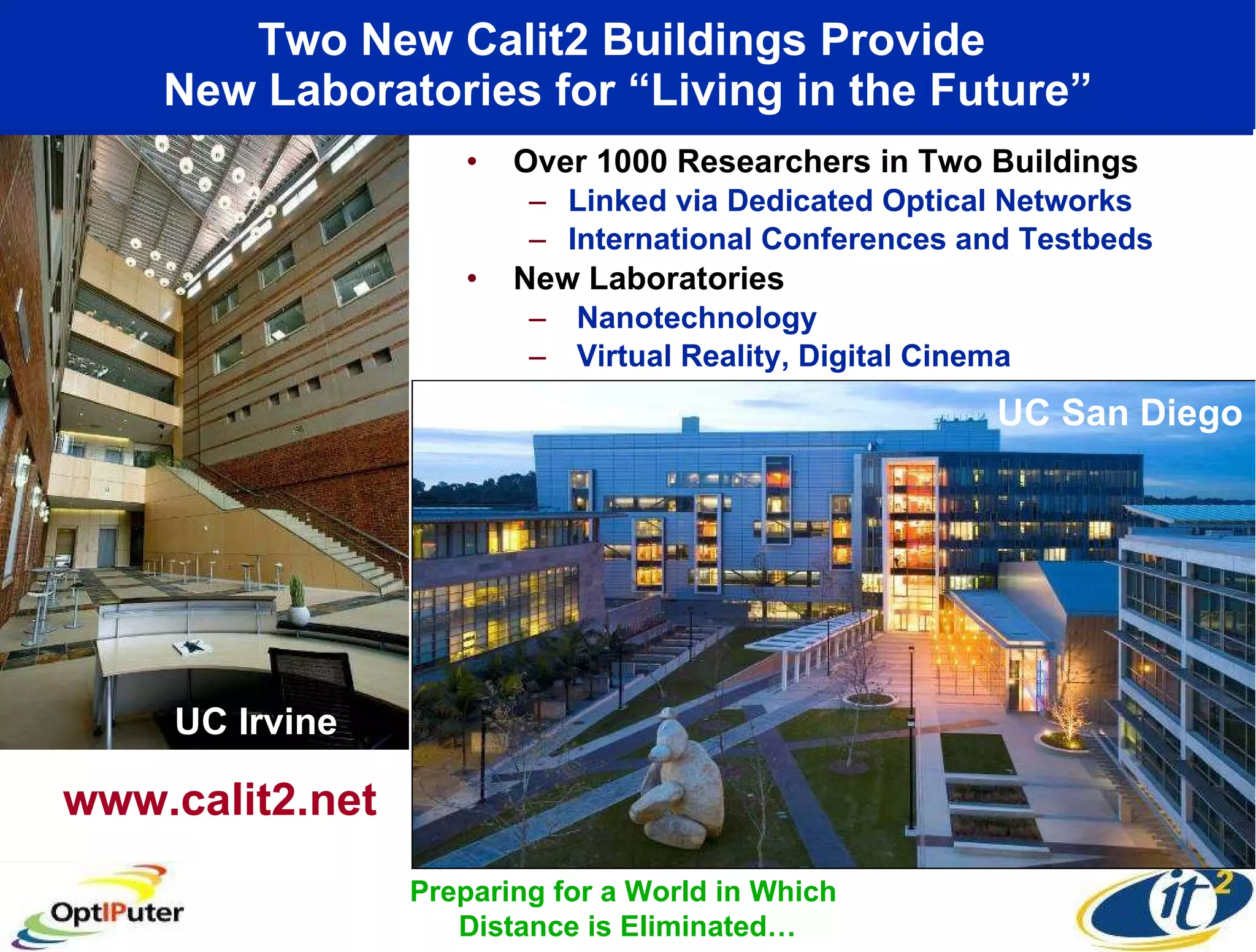 Two New Calit2 Buildings Provide  New Laboratories for “Living in the Future” Over 1000 Researchers in Two Buildings Linked via Dedicated Optical Networks International Conferences and Testbeds New Laboratories Nanotechnology Virtual Reality, Digital Cinema UC Irvine www.calit2.net Preparing for a World in Which  Distance is Eliminated… UC San Diego 