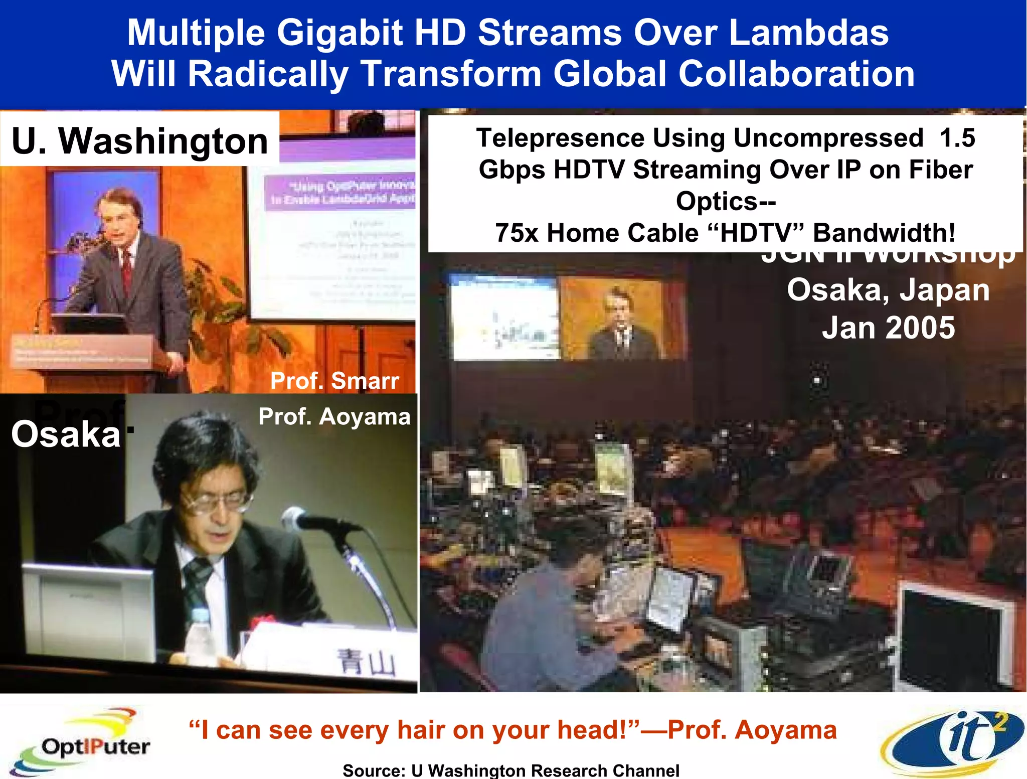 Multiple Gigabit HD Streams Over Lambdas  Will Radically Transform Global Collaboration U. Washington JGN II Workshop Osaka, Japan Jan 2005 Prof.  Osaka Prof. Aoyama Prof. Smarr Source: U Washington Research Channel Telepresence Using Uncompressed  1.5 Gbps HDTV Streaming Over IP on Fiber Optics-- 75x Home Cable “HDTV” Bandwidth! “ I can see every hair on your head!”—Prof. Aoyama 