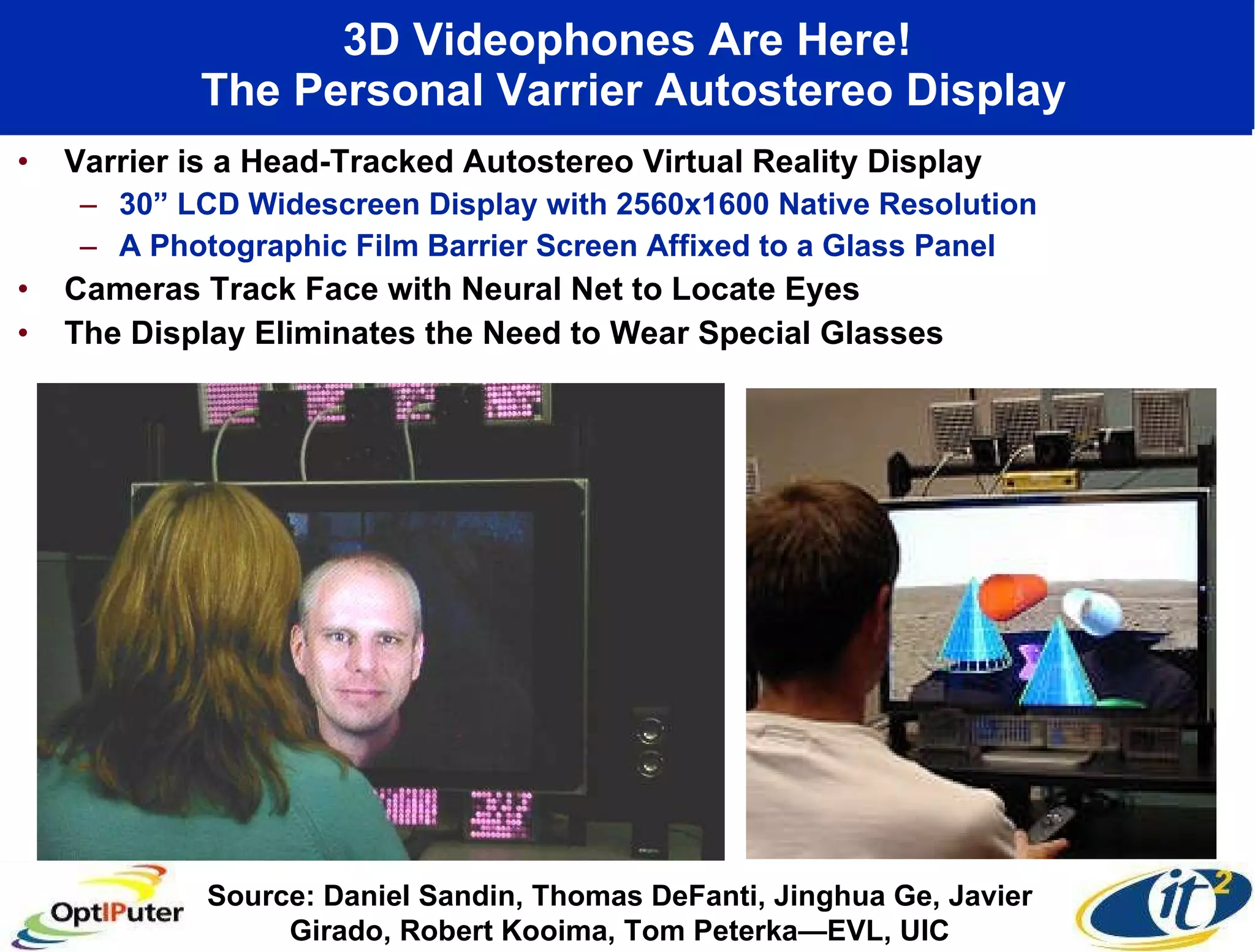 3D Videophones Are Here!  The Personal Varrier Autostereo Display Varrier is a Head-Tracked Autostereo Virtual Reality Display 30” LCD Widescreen Display with 2560x1600 Native Resolution A Photographic Film Barrier Screen Affixed to a Glass Panel  Cameras Track Face with Neural Net to Locate Eyes The Display Eliminates the Need to Wear Special Glasses Source: Daniel Sandin, Thomas DeFanti, Jinghua Ge, Javier Girado, Robert Kooima, Tom Peterka—EVL, UIC 