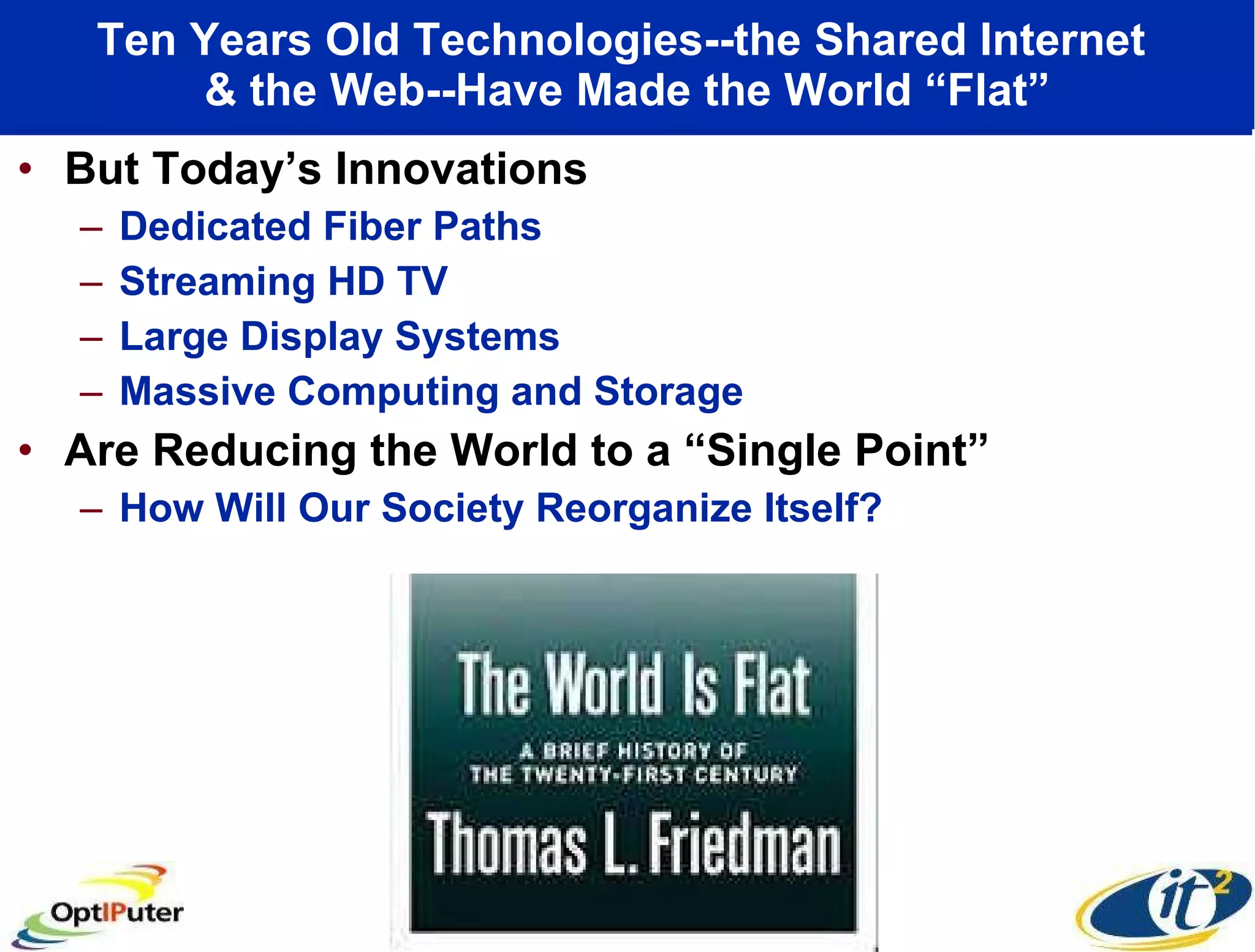 Ten Years Old Technologies--the Shared Internet  & the Web--Have Made the World “Flat” But Today’s Innovations Dedicated Fiber Paths Streaming HD TV Large Display Systems Massive Computing and Storage Are Reducing the World to a “Single Point”  How Will Our Society Reorganize Itself? 