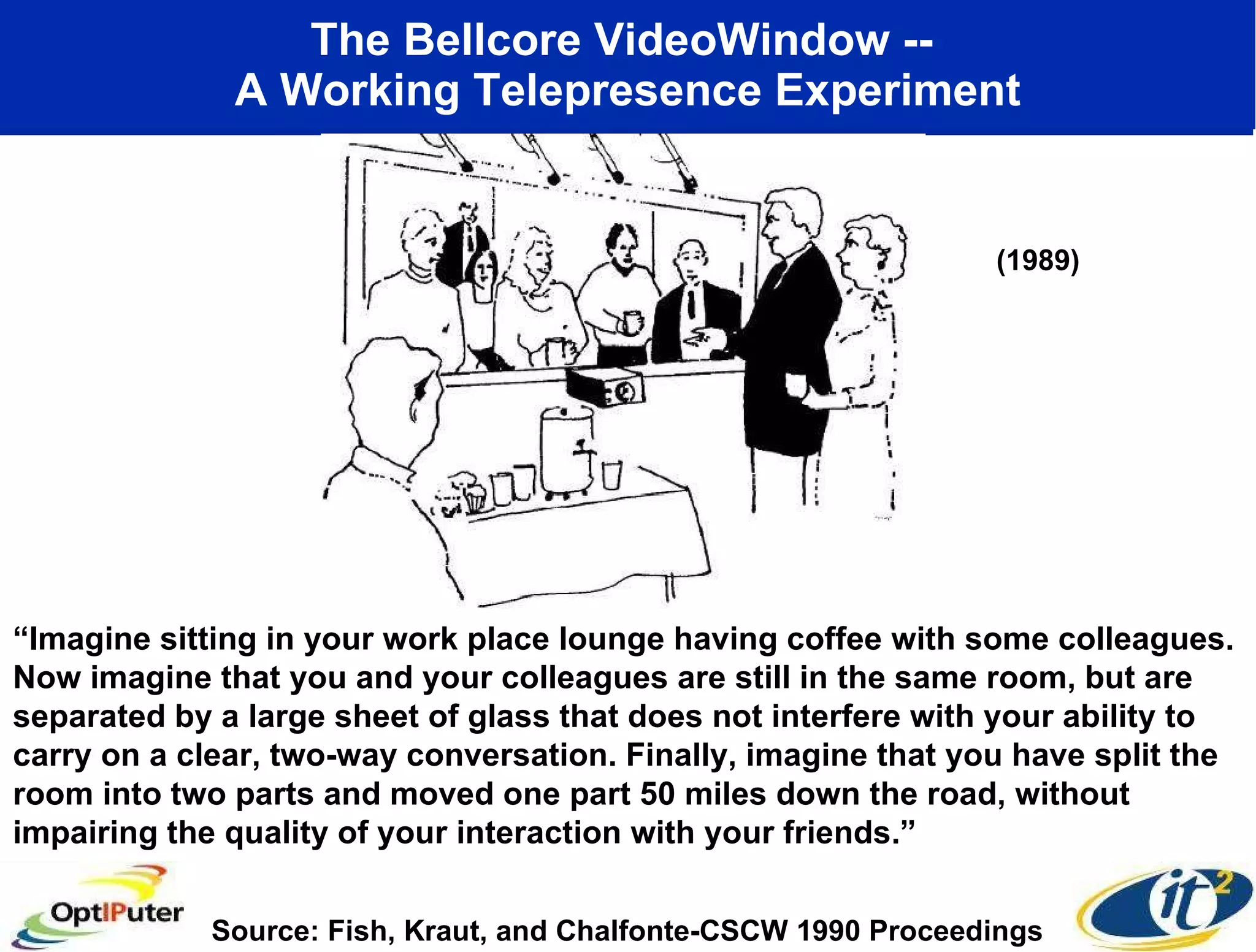 The Bellcore VideoWindow --  A Working Telepresence Experiment “ Imagine sitting in your work place lounge having coffee with some colleagues. Now imagine that you and your colleagues are still in the same room, but are separated by a large sheet of glass that does not interfere with your ability to carry on a clear, two-way conversation. Finally, imagine that you have split the room into two parts and moved one part 50 miles down the road, without impairing the quality of your interaction with your friends.” Source: Fish, Kraut, and Chalfonte-CSCW 1990 Proceedings (1989) 